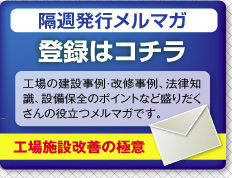 隔週発行メルマガ　登録はコチラ　工場の建設事例・改修事例、法律知識、設備保全のポイントなど盛りだくさんの役立つメルマガです。　工場施設改善の極意