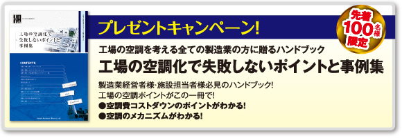 プレゼントキャンペーン！　先着100名様限定　工場の空調を考える全ての製造業の方に贈るハンドブック　工場の空調化で失敗しないポイントと事例集　製造業経営者様・施設担当者様必見のハンドブック！工場の空調ポイントがこの一冊で！●空調費コストダウンのポイントがわかる！●空調のメカニズムがわかる！