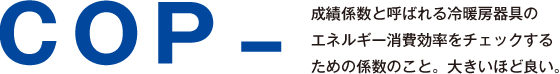 COP - 成績係数と呼ばれる冷暖房器具のエネルギー消費効率をチェックするための係数のこと。大きいほど良い。